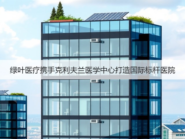 绿叶医疗携手克利夫兰医学中心打造国际标杆医院(图1) 绿叶医疗携手克利夫兰医学中心打造国际标杆医院(图1)