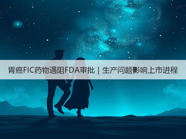 胃癌FIC药物遇阻FDA审批|生产问题影响上市进程(图3) 胃癌FIC药物遇阻FDA审批|生产问题影响上市进程(图3)