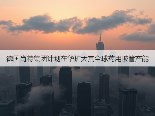 德国肖特集团计划在华扩大其全球药用玻管产能(图1)