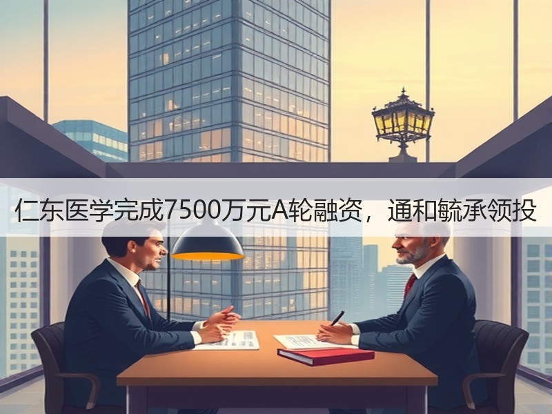 仁东医学完成7500万元A轮融资，通和毓承领投