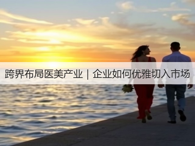 跨界布局医美产业|企业如何优雅切入市场(图3) 跨界布局医美产业|企业如何优雅切入市场(图3)