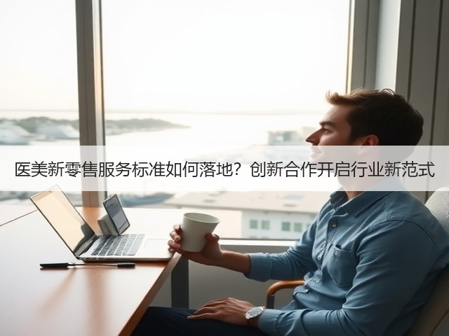 医美新零售服务标准如何落地?创新合作开启行业新范式(图3) 医美新零售服务标准如何落地?创新合作开启行业新范式(图3)