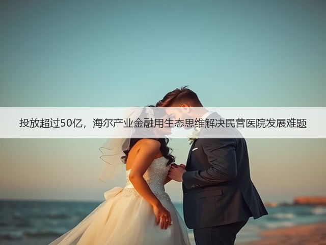 投放超过50亿,海尔产业金融用生态思维解决民营医院发展难题(图1) 投放超过50亿,海尔产业金融用生态思维解决民营医院发展难题(图1)